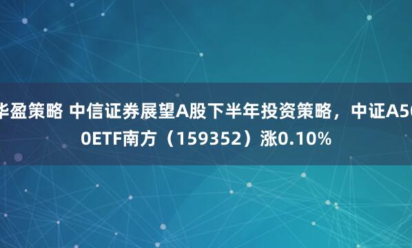 华盈策略 中信证券展望A股下半年投资策略，中证A500ETF南方（159352）涨0.10%