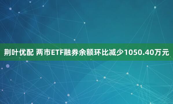 荆叶优配 两市ETF融券余额环比减少1050.40万元