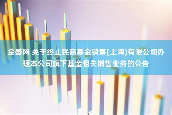 金盛网 关于终止民商基金销售(上海)有限公司办理本公司旗下基金相关销售业务的公告