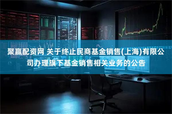 聚赢配资网 关于终止民商基金销售(上海)有限公司办理旗下基金销售相关业务的公告