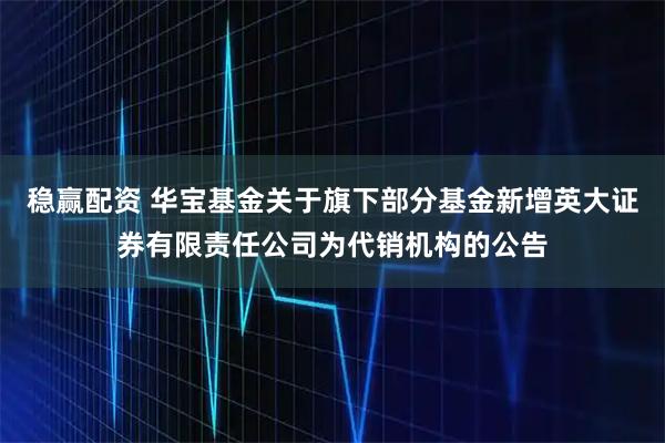 稳赢配资 华宝基金关于旗下部分基金新增英大证券有限责任公司为代销机构的公告