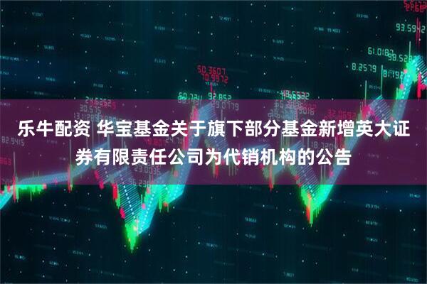 乐牛配资 华宝基金关于旗下部分基金新增英大证券有限责任公司为代销机构的公告