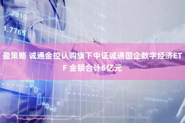 盈策略 诚通金控认购旗下中证诚通国企数字经济ETF 金额合计6亿元