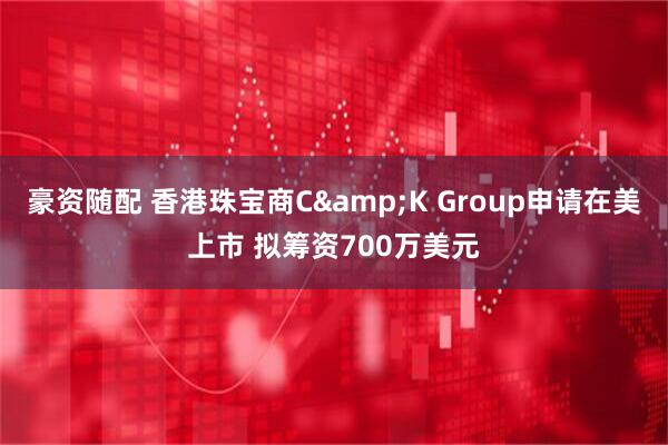 豪资随配 香港珠宝商C&K Group申请在美上市 拟筹资700万美元