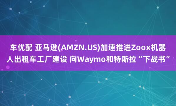 车优配 亚马逊(AMZN.US)加速推进Zoox机器人出租车工厂建设 向Waymo和特斯拉“下战书”