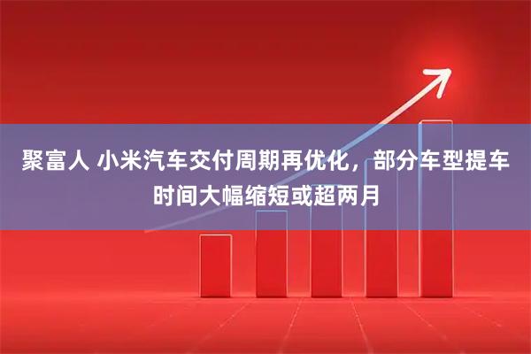 聚富人 小米汽车交付周期再优化，部分车型提车时间大幅缩短或超两月
