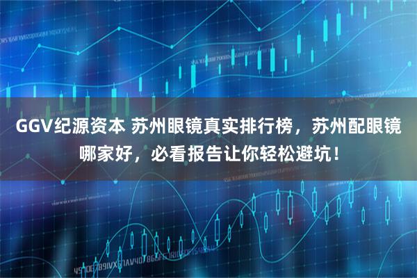 GGV纪源资本 苏州眼镜真实排行榜，苏州配眼镜哪家好，必看报告让你轻松避坑！