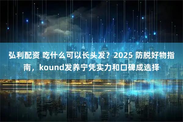 弘利配资 吃什么可以长头发？2025 防脱好物指南，kound发养宁凭实力和口碑成选择