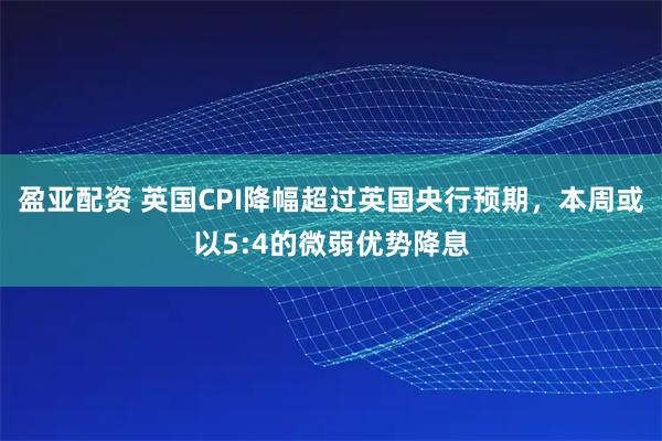 盈亚配资 英国CPI降幅超过英国央行预期，本周或以5:4的微弱优势降息