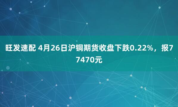 旺发速配 4月26日沪铜期货收盘下跌0.22%，报77470元