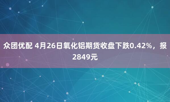 众团优配 4月26日氧化铝期货收盘下跌0.42%，报2849元