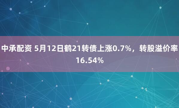 中承配资 5月12日鹤21转债上涨0.7%，转股溢价率16.54%
