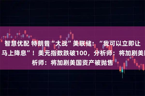 智慧优配 特朗普“大战”美联储：“我可以立即让鲍威尔走人，马上降息”！美元指数跌破100，分析师：将加剧美国资产被抛售