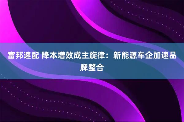 富邦速配 降本增效成主旋律：新能源车企加速品牌整合