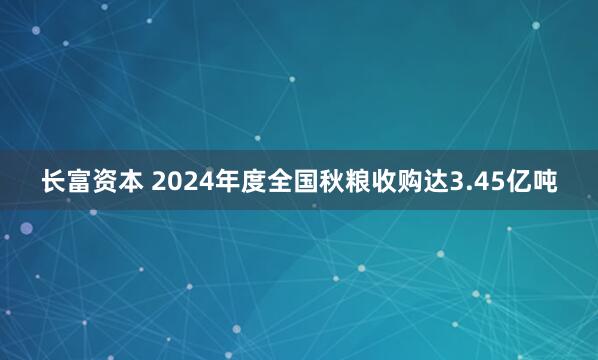 长富资本 2024年度全国秋粮收购达3.45亿吨