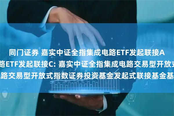 同门证券 嘉实中证全指集成电路ETF发起联接A,嘉实中证全指集成电路ETF发起联接C: 嘉实中证全指集成电路交易型开放式指数证券投资基金发起式联接基金基金合同生效公告