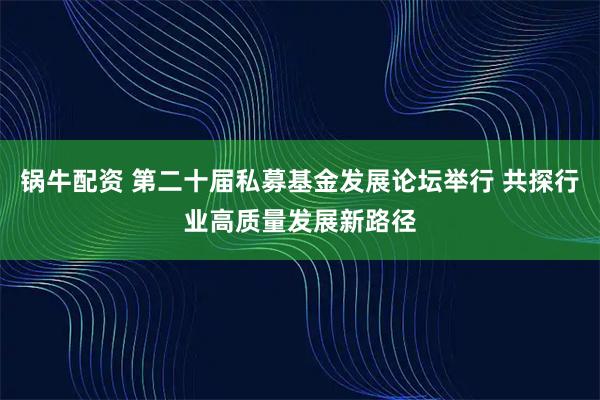 锅牛配资 第二十届私募基金发展论坛举行 共探行业高质量发展新路径