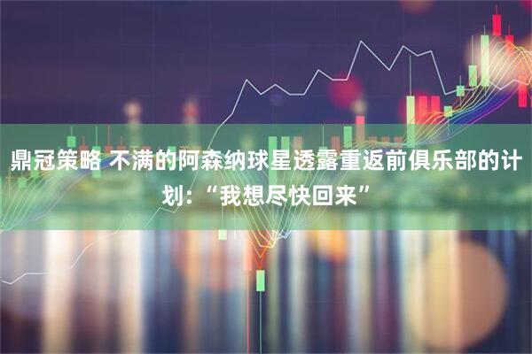 鼎冠策略 不满的阿森纳球星透露重返前俱乐部的计划: “我想尽快回来”