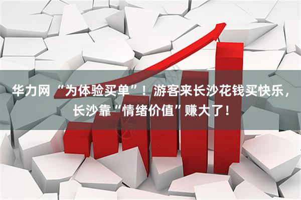 华力网 “为体验买单”！游客来长沙花钱买快乐，长沙靠“情绪价值”赚大了！