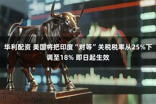 华利配资 美国将把印度“对等”关税税率从25%下调至18% 即日起生效
