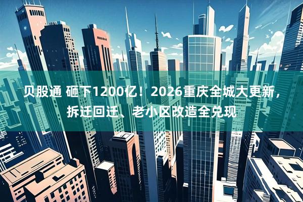 贝股通 砸下1200亿！2026重庆全城大更新，拆迁回迁、老小区改造全兑现